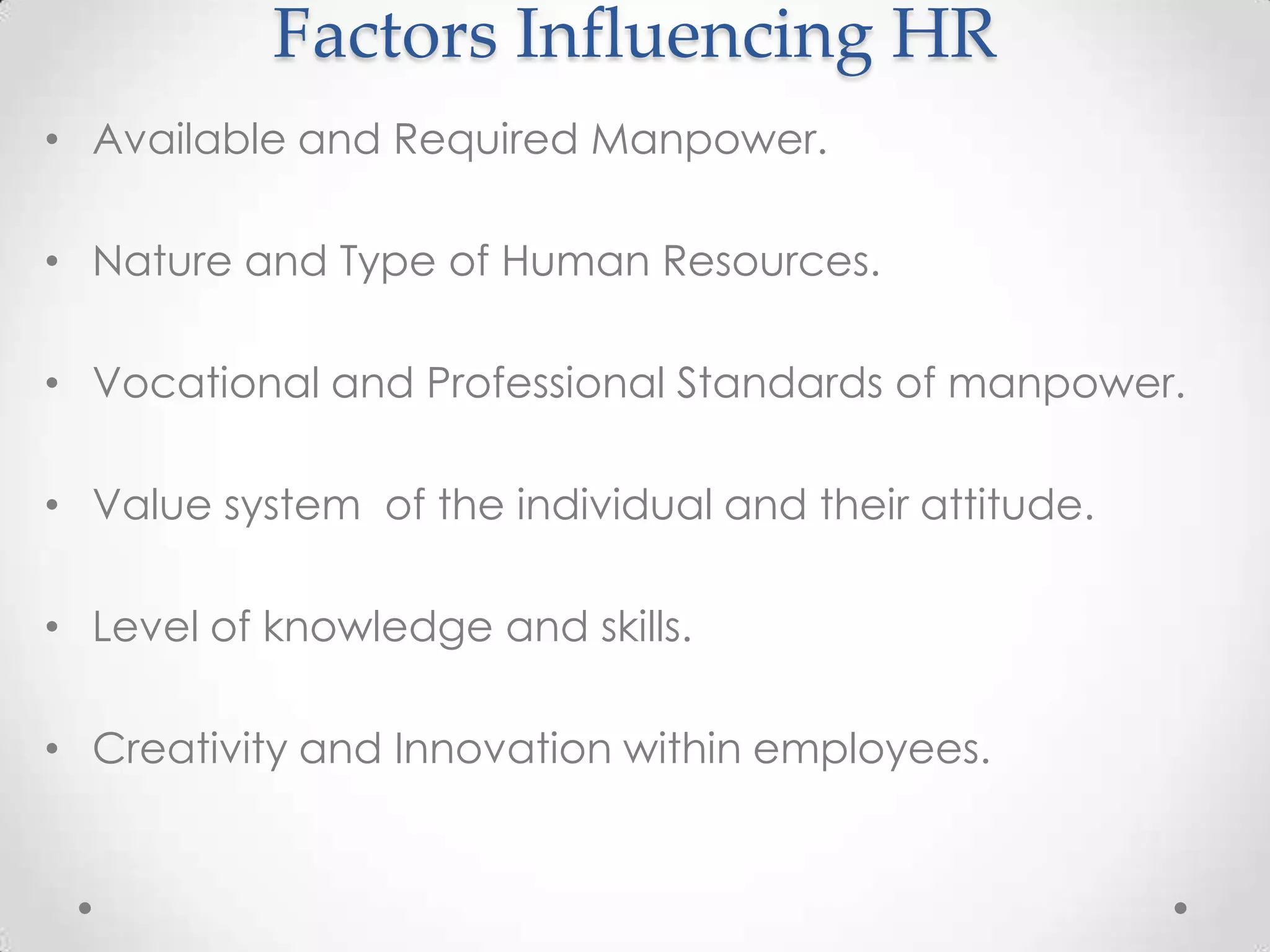 Factors Influencing HR
• Available and Required Manpower.

• Nature and Type of Human Resources.

• Vocational and Professional Standards of manpower.

• Value system of the individual and their attitude.

• Level of knowledge and skills.

• Creativity and Innovation within employees.
 