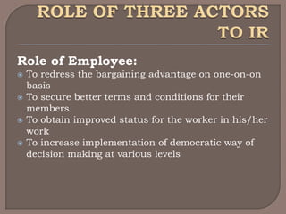 Role of Employee:
   To redress the bargaining advantage on one-on-on
    basis
   To secure better terms and conditions for their
    members
   To obtain improved status for the worker in his/her
    work
   To increase implementation of democratic way of
    decision making at various levels
 