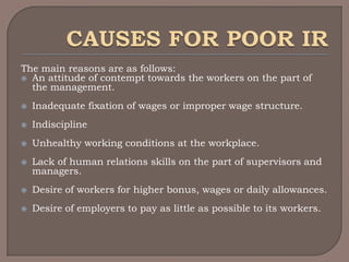 The main reasons are as follows:
 An attitude of contempt towards the workers on the part of
  the management.
   Inadequate fixation of wages or improper wage structure.
   Indiscipline
   Unhealthy working conditions at the workplace.
   Lack of human relations skills on the part of supervisors and
    managers.
   Desire of workers for higher bonus, wages or daily allowances.
   Desire of employers to pay as little as possible to its workers.
 