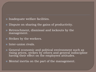   Inadequate welfare facilities.
   Dispute on sharing the gains of productivity.
   Retrenchment, dismissal and lockouts by the
    management.
   Strikes by the workers.
   Inter-union rivals.
   General economic and political environment such as
    rising prices, strikes by others and general indiscipline
    having their effect on the employees attitudes.
   Mental inertia on the part of the management.
 