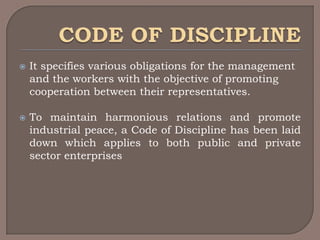    It specifies various obligations for the management
    and the workers with the objective of promoting
    cooperation between their representatives.

   To maintain harmonious relations and promote
    industrial peace, a Code of Discipline has been laid
    down which applies to both public and private
    sector enterprises
 