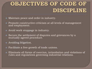    Maintain peace and order in industry.
   Promote constructive criticism at all levels of management
    and employment.
   Avoid work stoppage in industry.
   Secure the settlement of disputes and grievances by a
    mutually agreed procedure.
   Avoiding litigation.
   Facilitate a free growth of trade unions.
   Eliminate all forms of coercion, intimidation and violations of
    rules and regulations governing industrial relations.
 