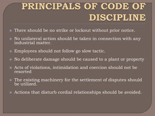    There should be no strike or lockout without prior notice.
   No unilateral action should be taken in connection with any
    industrial matter.
   Employees should not follow go slow tactic.
   No deliberate damage should be caused to a plant or property
   Acts of violations, intimidation and coercion should not be
    resorted
   The existing machinery for the settlement of disputes should
    be utilized.
   Actions that disturb cordial relationships should be avoided.
 