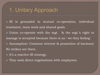    IR is grounded in mutual co-operation, individual
treatment, team work and shared goals.
   Union co-operate with the mgt.    & the mgt.‟s right to
manage is accepted because there is no „ we they feeling‟
   Assumption: Common interest & promotion of harmony
No strikes are there.
   It‟s a reactive IR strategy.
   They seek direct negotiations with employees.
 