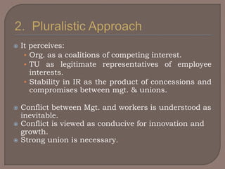    It perceives:
     • Org. as a coalitions of competing interest.
     • TU as legitimate representatives of employee
       interests.
     • Stability in IR as the product of concessions and
       compromises between mgt. & unions.

   Conflict between Mgt. and workers is understood as
    inevitable.
   Conflict is viewed as conducive for innovation and
    growth.
   Strong union is necessary.
 