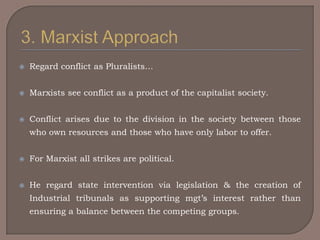    Regard conflict as Pluralists…


   Marxists see conflict as a product of the capitalist society.


   Conflict arises due to the division in the society between those
    who own resources and those who have only labor to offer.


   For Marxist all strikes are political.


   He regard state intervention via legislation & the creation of
    Industrial tribunals as supporting mgt‟s interest rather than
    ensuring a balance between the competing groups.
 