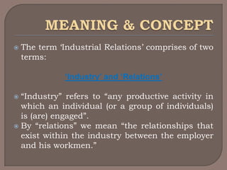    The term „Industrial Relations‟ comprises of two
    terms:

              ‘Industry’ and ‘Relations’

 “Industry” refers to “any productive activity in
  which an individual (or a group of individuals)
  is (are) engaged”.
 By “relations” we mean “the relationships that
  exist within the industry between the employer
  and his workmen.”
 