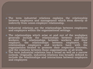    The term industrial relations explains the relationship
    between employees and management which stem directly or
    indirectly from union-employer relationship.
   Industrial relations are the relationships between employees
    and employers within the organizational settings.
   The relationships which arise at and out of the workplace
    generally include the relationships between individual
    workers, the relationships between workers and their
    employer, the relationships between employers, the
    relationships employers and workers have with the
    organizations formed to promote their respective interests,
    and the relations between those organizations, at all levels
   The term industrial relations has a broad as well as a narrow
    outlook. Originally, industrial relations was broadly defined to
    include the relationships and interactions between employers
    and employees
 