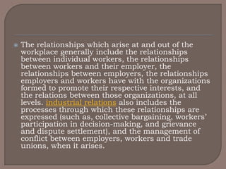    The relationships which arise at and out of the
    workplace generally include the relationships
    between individual workers, the relationships
    between workers and their employer, the
    relationships between employers, the relationships
    employers and workers have with the organizations
    formed to promote their respective interests, and
    the relations between those organizations, at all
    levels. industrial relations also includes the
    processes through which these relationships are
    expressed (such as, collective bargaining, workers‟
    participation in decision-making, and grievance
    and dispute settlement), and the management of
    conflict between employers, workers and trade
    unions, when it arises.
 
