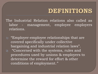 The Industrial Relation relations also called as
 labor - management, employee employers
 relations.

1)   “Employer-employee relationships that are
     covered specifically under collective
     bargaining and industrial relation laws”.
2)    “Concerned with the systems, rules and
     procedures used by unions & employers to
     determine the reward for effort & other
     conditions of employment.”
 