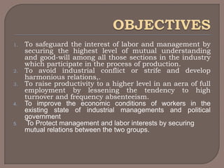 1.   To safeguard the interest of labor and management by
     securing the highest level of mutual understanding
     and good-will among all those sections in the industry
     which participate in the process of production.
2.   To avoid industrial conflict or strife and develop
     harmonious relations,.
3.   To raise productivity to a higher level in an aera of full
     employment by lessening the tendency to high
     turnover and frequency absenteeism.
4.   To improve the economic conditions of workers in the
     existing state of industrial managements and political
     government
5.    To Protect management and labor interests by securing
     mutual relations between the two groups.
 