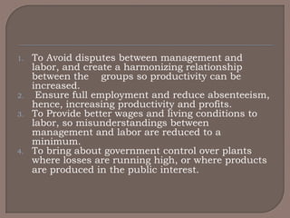 1.   To Avoid disputes between management and
     labor, and create a harmonizing relationship
     between the groups so productivity can be
     increased.
2.    Ensure full employment and reduce absenteeism,
     hence, increasing productivity and profits.
3.   To Provide better wages and living conditions to
     labor, so misunderstandings between
     management and labor are reduced to a
     minimum.
4.   To bring about government control over plants
     where losses are running high, or where products
     are produced in the public interest.
 