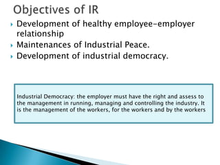    Development of healthy employee-employer
    relationship
   Maintenances of Industrial Peace.
   Development of industrial democracy.



    Industrial Democracy: the employer must have the right and assess to
    the management in running, managing and controlling the industry. It
    is the management of the workers, for the workers and by the workers
 