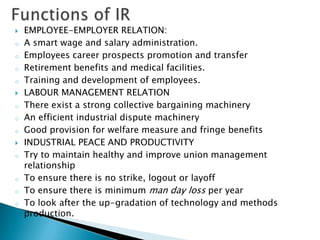    EMPLOYEE-EMPLOYER RELATION:
o   A smart wage and salary administration.
o   Employees career prospects promotion and transfer
o   Retirement benefits and medical facilities.
o   Training and development of employees.
   LABOUR MANAGEMENT RELATION
o   There exist a strong collective bargaining machinery
o   An efficient industrial dispute machinery
o   Good provision for welfare measure and fringe benefits
   INDUSTRIAL PEACE AND PRODUCTIVITY
o   Try to maintain healthy and improve union management
    relationship
o   To ensure there is no strike, logout or layoff
o   To ensure there is minimum man day loss per year
o   To look after the up-gradation of technology and methods
    production.
 