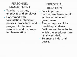    Two basic parties,            Four important
    employee and employer          parties, employee,emplo
   Concerned with                 yer,trade union and
    formulation, objective         government.
    policies, procedures and      Aim to improve IR by
    program for human              providing all these
    resources and its proper       facilities and benefits for
    implementation.                which the employees are
                                   legally entitled.
                                  To ensure industrial
                                   peace.
 