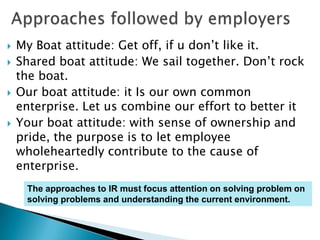    My Boat attitude: Get off, if u don’t like it.
   Shared boat attitude: We sail together. Don’t rock
    the boat.
   Our boat attitude: it Is our own common
    enterprise. Let us combine our effort to better it
   Your boat attitude: with sense of ownership and
    pride, the purpose is to let employee
    wholeheartedly contribute to the cause of
    enterprise.
     The approaches to IR must focus attention on solving problem on
     solving problems and understanding the current environment.
 