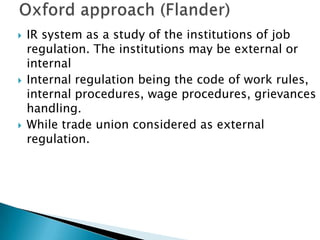    IR system as a study of the institutions of job
    regulation. The institutions may be external or
    internal
   Internal regulation being the code of work rules,
    internal procedures, wage procedures, grievances
    handling.
   While trade union considered as external
    regulation.
 