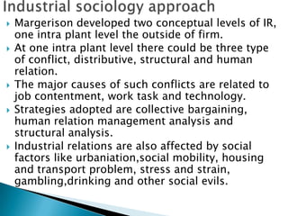    Margerison developed two conceptual levels of IR,
    one intra plant level the outside of firm.
   At one intra plant level there could be three type
    of conflict, distributive, structural and human
    relation.
   The major causes of such conflicts are related to
    job contentment, work task and technology.
   Strategies adopted are collective bargaining,
    human relation management analysis and
    structural analysis.
   Industrial relations are also affected by social
    factors like urbaniation,social mobility, housing
    and transport problem, stress and strain,
    gambling,drinking and other social evils.
 