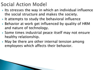    Its stresses the way in which an individual influence
    the social structure and makes the society.
   It attempts to study the behavioral influence
   Behavior at work get influenced by quality of HRM
    and nature of technology.
   Some times industrial peace itself may not ensure
    healthy relationship.
   May be there are other internal tension among
    employees which affects their behavior.
 