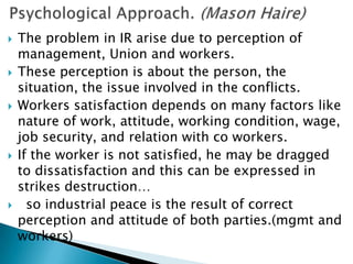    The problem in IR arise due to perception of
    management, Union and workers.
   These perception is about the person, the
    situation, the issue involved in the conflicts.
   Workers satisfaction depends on many factors like
    nature of work, attitude, working condition, wage,
    job security, and relation with co workers.
   If the worker is not satisfied, he may be dragged
    to dissatisfaction and this can be expressed in
    strikes destruction…
     so industrial peace is the result of correct
    perception and attitude of both parties.(mgmt and
    workers)
 