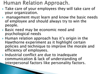    Take care of your employees they will take care of
    your organization.
    management must learn and know the basic needs
    of employee and should always try to win the
    people.
   Basic need may be economic need and
    psychological needs
   Human relation approach has it’s origin in the
    Hawthorne experiment as it highlight certain
    policies and technique to improve the morale and
    efficiency of employees.
   Industrial conflict are due to inadequate
    communication & lack of understanding of
    interpersonal factors like personality factors.
 