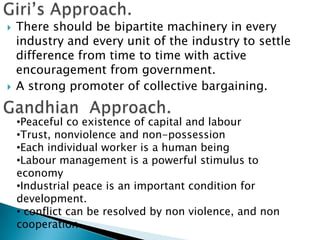    There should be bipartite machinery in every
    industry and every unit of the industry to settle
    difference from time to time with active
    encouragement from government.
   A strong promoter of collective bargaining.

    •Peaceful co existence of capital and labour
    •Trust, nonviolence and non-possession
    •Each individual worker is a human being
    •Labour management is a powerful stimulus to
    economy
    •Industrial peace is an important condition for
    development.
    • conflict can be resolved by non violence, and non
    cooperation.
 