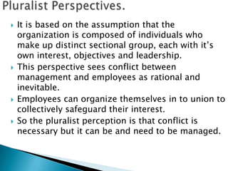    It is based on the assumption that the
    organization is composed of individuals who
    make up distinct sectional group, each with it’s
    own interest, objectives and leadership.
   This perspective sees conflict between
    management and employees as rational and
    inevitable.
   Employees can organize themselves in to union to
    collectively safeguard their interest.
   So the pluralist perception is that conflict is
    necessary but it can be and need to be managed.
 