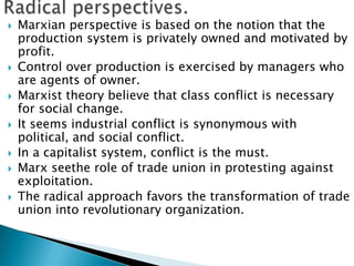    Marxian perspective is based on the notion that the
    production system is privately owned and motivated by
    profit.
   Control over production is exercised by managers who
    are agents of owner.
   Marxist theory believe that class conflict is necessary
    for social change.
   It seems industrial conflict is synonymous with
    political, and social conflict.
   In a capitalist system, conflict is the must.
   Marx seethe role of trade union in protesting against
    exploitation.
   The radical approach favors the transformation of trade
    union into revolutionary organization.
 