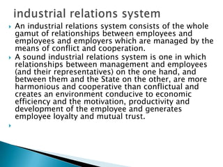    An industrial relations system consists of the whole
    gamut of relationships between employees and
    employees and employers which are managed by the
    means of conflict and cooperation.
   A sound industrial relations system is one in which
    relationships between management and employees
    (and their representatives) on the one hand, and
    between them and the State on the other, are more
    harmonious and cooperative than conflictual and
    creates an environment conducive to economic
    efficiency and the motivation, productivity and
    development of the employee and generates
    employee loyalty and mutual trust.

 