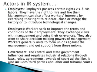   Employers: Employers possess certain rights vis-à-vis
    labors. They have the right to hire and fire them.
    Management can also affect workers’ interests by
    exercising their right to relocate, close or merge the
    factory or to introduce technological changes.

    Employees: Workers seek to improve the terms and
    conditions of their employment. They exchange views
    with management and voice their grievances. They also
    want to share decision making powers of management.
    Workers generally unite to form unions against the
    management and get support from these unions.

    Government: The central and state government
    influences and regulates industrial relations through
    laws, rules, agreements, awards of court ad the like. It
    also includes third parties and labor and tribunal courts
 
