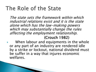 The state sets the framework within which
    industrial relations exist and it is the state
    alone which has the law-making powers
    which may substantially change the rules
    affecting the employment relationship.
                         (Crouch 1982)
      When labour and equipments in the whole
    or any part of an industry are rendered idle
    by a strike or lockout, national dividend must
    be suffer in a way that injures economic
    welfares.
 