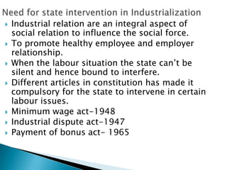    Industrial relation are an integral aspect of
    social relation to influence the social force.
   To promote healthy employee and employer
    relationship.
   When the labour situation the state can’t be
    silent and hence bound to interfere.
   Different articles in constitution has made it
    compulsory for the state to intervene in certain
    labour issues.
   Minimum wage act-1948
   Industrial dispute act-1947
   Payment of bonus act- 1965
 