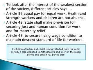    To look after the interest of the weakest section
    of the society, different articles says….
   Article 39:equal pay for equal work. Health and
    strength workers and children are not abused.
   Article 42: state shall make provision for
    securing just and human condition for work
    and for maternity relief.
   Article 43: to secure living wage condition to
    maintain descent standard of life for workers.

       Evolution of Indian industrial relation started from the vedic
      period, it also depicted in Arthashastra and later on the Mogul
                      period and British Raj period also.
 
