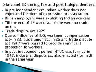    In pre independent era Indian worker does not
    enjoy and freedom of expression or association.
   British employers were exploiting Indian workers
   Till the end of 1st world war there were no trade
    union.
   Trade dispute act 1929
   Due to influence of ILO, workmen compensation
    act-1923, trade union act 1926 and trade dispute
    act 1917 were passed to provide significant
    protection to workers.
   In post independent period INTUC was formed in
    1947. industrial dispute act also enacted (formed)
    in the same year
 
