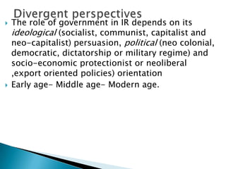    The role of government in IR depends on its
    ideological (socialist, communist, capitalist and
    neo-capitalist) persuasion, political (neo colonial,
    democratic, dictatorship or military regime) and
    socio-economic protectionist or neoliberal
    ,export oriented policies) orientation
   Early age- Middle age- Modern age.
 