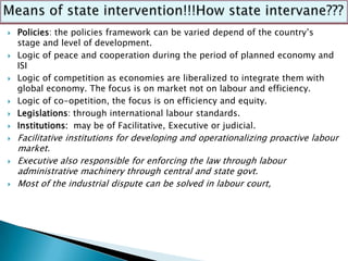    Policies: the policies framework can be varied depend of the country’s
    stage and level of development.
   Logic of peace and cooperation during the period of planned economy and
    ISI
   Logic of competition as economies are liberalized to integrate them with
    global economy. The focus is on market not on labour and efficiency.
   Logic of co-opetition, the focus is on efficiency and equity.
   Legislations: through international labour standards.
   Institutions: may be of Facilitative, Executive or judicial.
   Facilitative institutions for developing and operationalizing proactive labour
    market.
   Executive also responsible for enforcing the law through labour
    administrative machinery through central and state govt.
   Most of the industrial dispute can be solved in labour court,
 