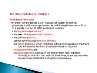 Definition of the state
The ‘State’ can be defined as an institutional system of political
  government, with a monopoly over tax and the legitimate use of force
  in a society. Our set of state institutions includes:
  - the legislature (parliament);
  - the executive (government ministers);
  - the judiciary (courts);
  - central administration (the civil service);
  - the police and army, which from time to time have played an important
         role in industrial relations, especially industrial disputes;
  - local government; and
  - specialist agencies such as, in the employment field, industrial
         tribunals, conciliation and arbitration services, equal opportunities
         commissions and health and safety inspectorates
 