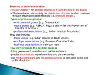 Theories of state intervention
(Review Chapter 1 for general theories of IR and the role of the State)
In Western democratic society the distribution of power is often mediated
    through organised social interests (i.e. pressure groups).
 Types of pressure groups:
    - environmental groups (e.g. Greenpeace)
    - cause groups (e.g. RSPCA) Royal Society for the Prevention of
       Cruelty to Animals
    - professional associations (e.g. Indian Medical Association)
They also include:
    - trade unions (e.g. Indian Council of Trade Unions)
    - employer associations (e.g. Business Council of India)
    - business organisations in their own right
How they influence the political process
- lobby government, ministers and parliamentarians
- provide submissions to parliamentary and party enquiries
- use media campaigns and researched articles to persuade public and
    political opinion
 