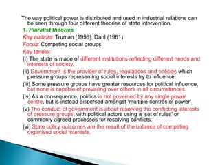 The way political power is distributed and used in industrial relations can
   be seen through four different theories of state intervention.
1. Pluralist theories
Key authors: Truman (1956); Dahl (1961)
Focus: Competing social groups
Key tenets:
(i) The state is made of different institutions reflecting different needs and
   interests of society.
(ii) Government is the provider of rules, regulations and policies which
   pressure groups representing social interests try to influence.
(iii) Some pressure groups have greater resources for political influence,
   but none is capable of prevailing over others in all circumstances.
(iv) As a consequence, politics is not governed by any single power
   centre, but is instead dispersed amongst ‘multiple centres of power’.
(v) The conduct of government is about resolving the conflicting interests
   of pressure groups, with political actors using a ‘set of rules’ or
   commonly agreed processes for resolving conflicts.
(vi) State policy outcomes are the result of the balance of competing
   organised social interests.
 