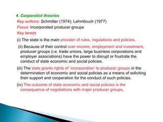 4. Corporatist theories
Key authors: Schmitter (1974); Lehmbruch (1977)
Focus: Incorporated producer groups
Key tenets
(i) The state is the main provider of rules, regulations and policies.
 (ii) Because of their control over income, employment and investment,
   producer groups (i.e. trade unions, large business corporations and
   employer associations) have the power to disrupt or frustrate the
   conduct of state economic and social policies.
(iii) The state grants rights of ‘incorporation’ to producer groups in the
   determination of economic and social policies as a means of soliciting
   their support and cooperation for the conduct of such policies.
(iv) The outcome of state economic and social policies is the
   consequence of negotiations with major producer groups.
 