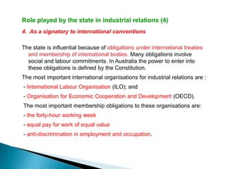 Role played by the state in industrial relations (4)
4. As a signatory to international conventions

The state is influential because of obligations under international treaties
  and membership of international bodies. Many obligations involve
  social and labour commitments. In Australia the power to enter into
  these obligations is defined by the Constitution.
The most important international organisations for industrial relations are :
- International Labour Organisation (ILO); and
- Organisation for Economic Cooperation and Development (OECD).
The most important membership obligations to these organisations are:
- the forty-hour working week
- equal pay for work of equal value
- anti-discrimination in employment and occupation.
 