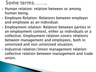    Human relation: relation between or among
    human being.
   Employee Relation: Relations between employer
    and employee as an individual.
   Employment relation: Relation between parties in
    an employment context, either as individuals or a
    collective. Employment relation covers relations
    between management and employees, both in
    unionized and non unionized situation.
   Industrial relation/Union management relation:
    collective relation between management and trade
    union.
 