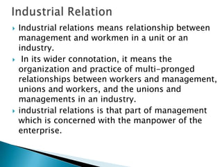    Industrial relations means relationship between
    management and workmen in a unit or an
    industry.
    In its wider connotation, it means the
    organization and practice of multi-pronged
    relationships between workers and management,
    unions and workers, and the unions and
    managements in an industry.
   industrial relations is that part of management
    which is concerned with the manpower of the
    enterprise.
 