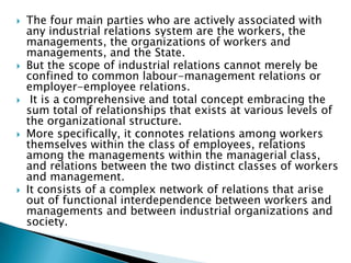    The four main parties who are actively associated with
    any industrial relations system are the workers, the
    managements, the organizations of workers and
    managements, and the State.
   But the scope of industrial relations cannot merely be
    confined to common labour-management relations or
    employer-employee relations.
    It is a comprehensive and total concept embracing the
    sum total of relationships that exists at various levels of
    the organizational structure.
   More specifically, it connotes relations among workers
    themselves within the class of employees, relations
    among the managements within the managerial class,
    and relations between the two distinct classes of workers
    and management.
   It consists of a complex network of relations that arise
    out of functional interdependence between workers and
    managements and between industrial organizations and
    society.
 