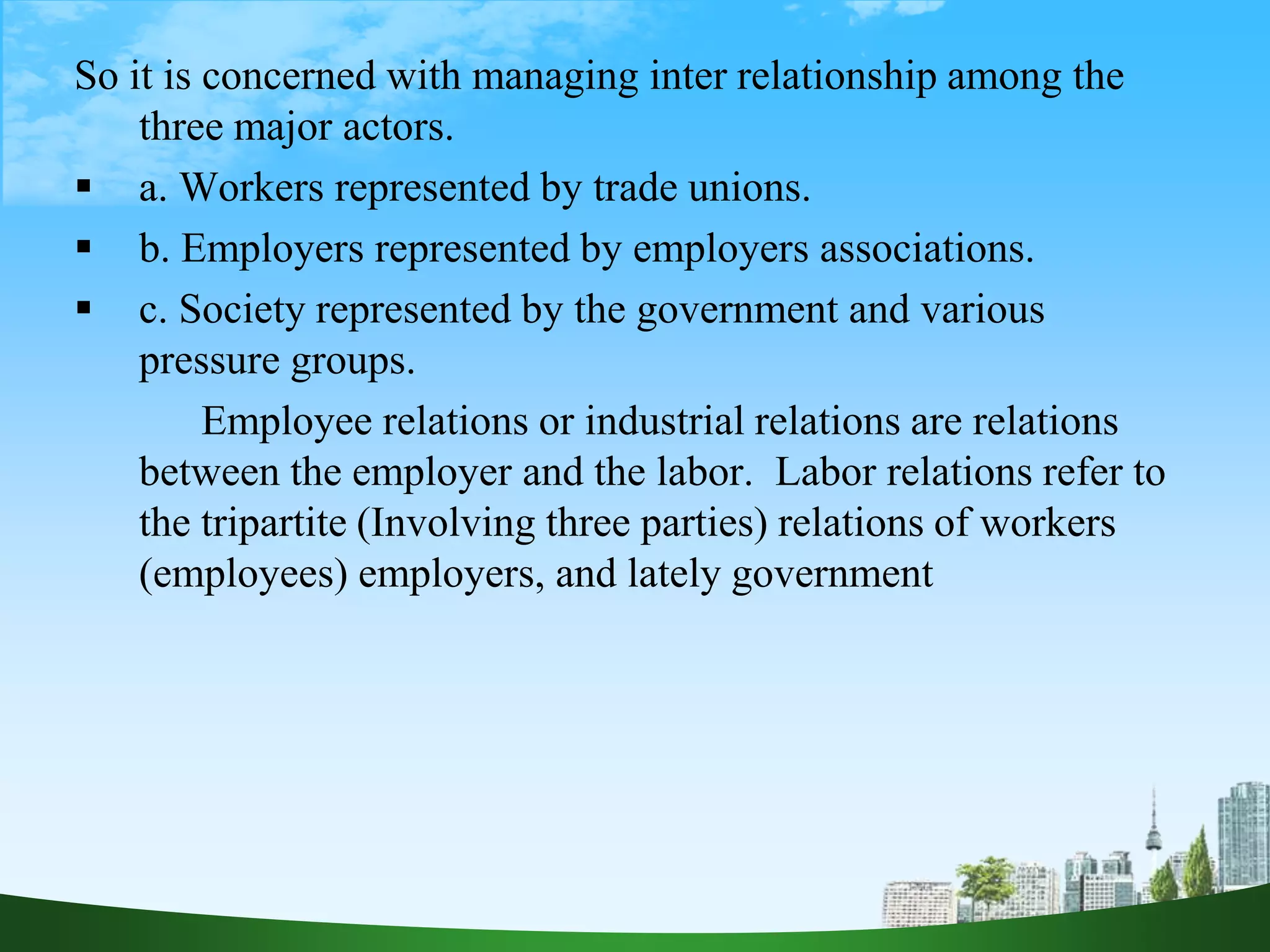 So it is concerned with managing inter relationship among the
three major actors.
 a. Workers represented by trade unions.
 b. Employers represented by employers associations.
 c. Society represented by the government and various
pressure groups.
Employee relations or industrial relations are relations
between the employer and the labor. Labor relations refer to
the tripartite (Involving three parties) relations of workers
(employees) employers, and lately government
 