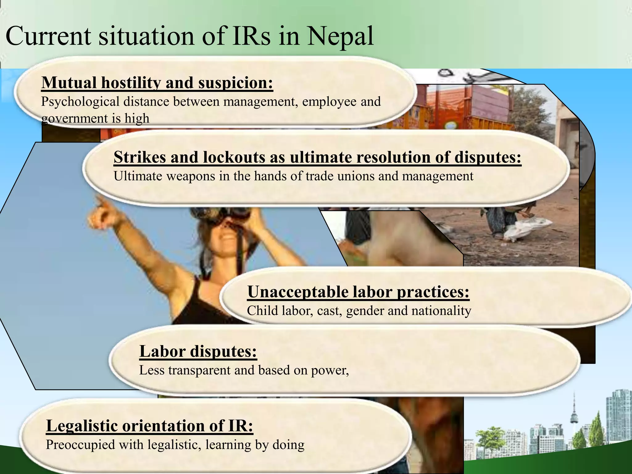Current situation of IRs in Nepal
Mutual hostility and suspicion:
Psychological distance between management, employee and
government is high
Strikes and lockouts as ultimate resolution of disputes:
Ultimate weapons in the hands of trade unions and management
Unacceptable labor practices:
Child labor, cast, gender and nationality
Labor disputes:
Less transparent and based on power,
Legalistic orientation of IR:
Preoccupied with legalistic, learning by doing
 