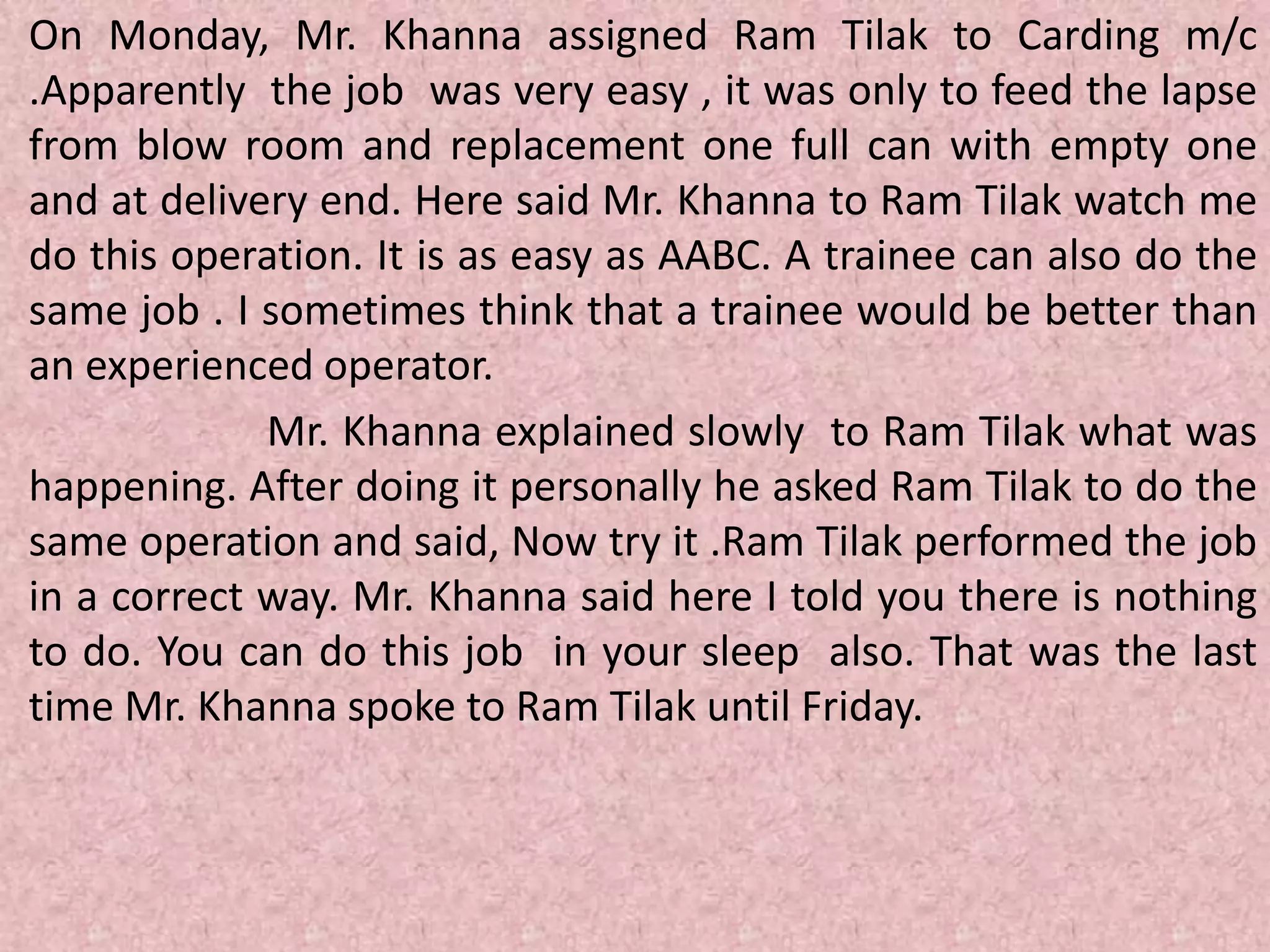 On Monday, Mr. Khanna assigned Ram Tilak to Carding m/c
.Apparently the job was very easy , it was only to feed the lapse
from blow room and replacement one full can with empty one
and at delivery end. Here said Mr. Khanna to Ram Tilak watch me
do this operation. It is as easy as AABC. A trainee can also do the
same job . I sometimes think that a trainee would be better than
an experienced operator.
Mr. Khanna explained slowly to Ram Tilak what was
happening. After doing it personally he asked Ram Tilak to do the
same operation and said, Now try it .Ram Tilak performed the job
in a correct way. Mr. Khanna said here I told you there is nothing
to do. You can do this job in your sleep also. That was the last
time Mr. Khanna spoke to Ram Tilak until Friday.
 
