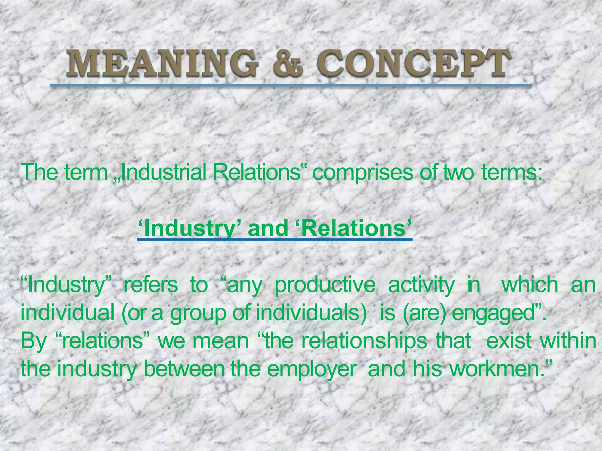 The term „Industrial Relations‟ comprises of two terms:
‘Industry’ and ‘Relations’
“Industry” refers to “any productive activity in which an
individual (or a group of individuals) is (are) engaged”.
By “relations” we mean “the relationships that exist within
the industry between the employer and his workmen.”
 