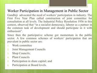 Worker Participation in Management in Public Sector
Gandhiji advocated the need of workers’ participation in industry. The
First Five Year Plan called construction of joint committee for
consultation at all levels. The Industrial Policy Resolution 1956 in this
context, observed that “in a socialist democracy, laborer as a partner in
the common task of development and should participate in it with
enthusiasm”.
Since then the participative scheme got momentum in the public
sector. A few common schemes of workers’ participation that are
prevalent in public sector are:
1. Work committee
2. Joint Management Councils
3. Shop Councils;
4. Plant Councils
5. Participation in share capital; and
6. Participation at Board levels.
 
