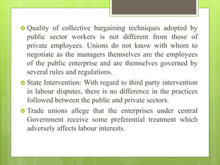  Quality of collective bargaining techniques adopted by
public sector workers is not different from those of
private employees. Unions do not know with whom to
negotiate as the managers themselves are the employees
of the public enterprise and are themselves governed by
several rules and regulations.
 State Intervention: With regard to third party intervention
in labour disputes, there is no difference in the practices
followed between the public and private sectors.
 Trade unions allege that the enterprises under central
Government receive some preferential treatment which
adversely affects labour interests.
 